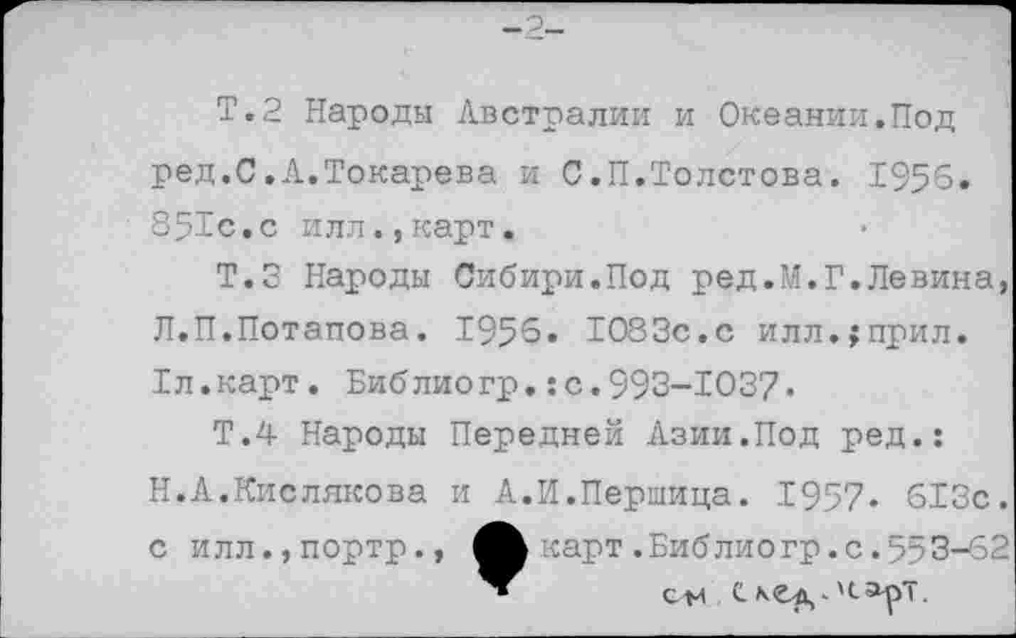 ﻿-2-
Т.2 Народы Австралии и Океании.Под ред.С.Л.Токарева и С.П.Толстова. 1956. 351с.с илл.,карт.
Т.З Народы Сибири.Под ред.М.Г.Левина, Л.П.Потапова. 1956. 1083с.с илл.;прил. 1л.карт. Библиогр.: с.993-1037•
Т.4 Народы Передней Азии.Под ред.: Н.А.Кислякова и А.И.Першица. 1957» 613с. с илл.,портр., карт .Библиогр.с.553-62 см с.лсэрт.